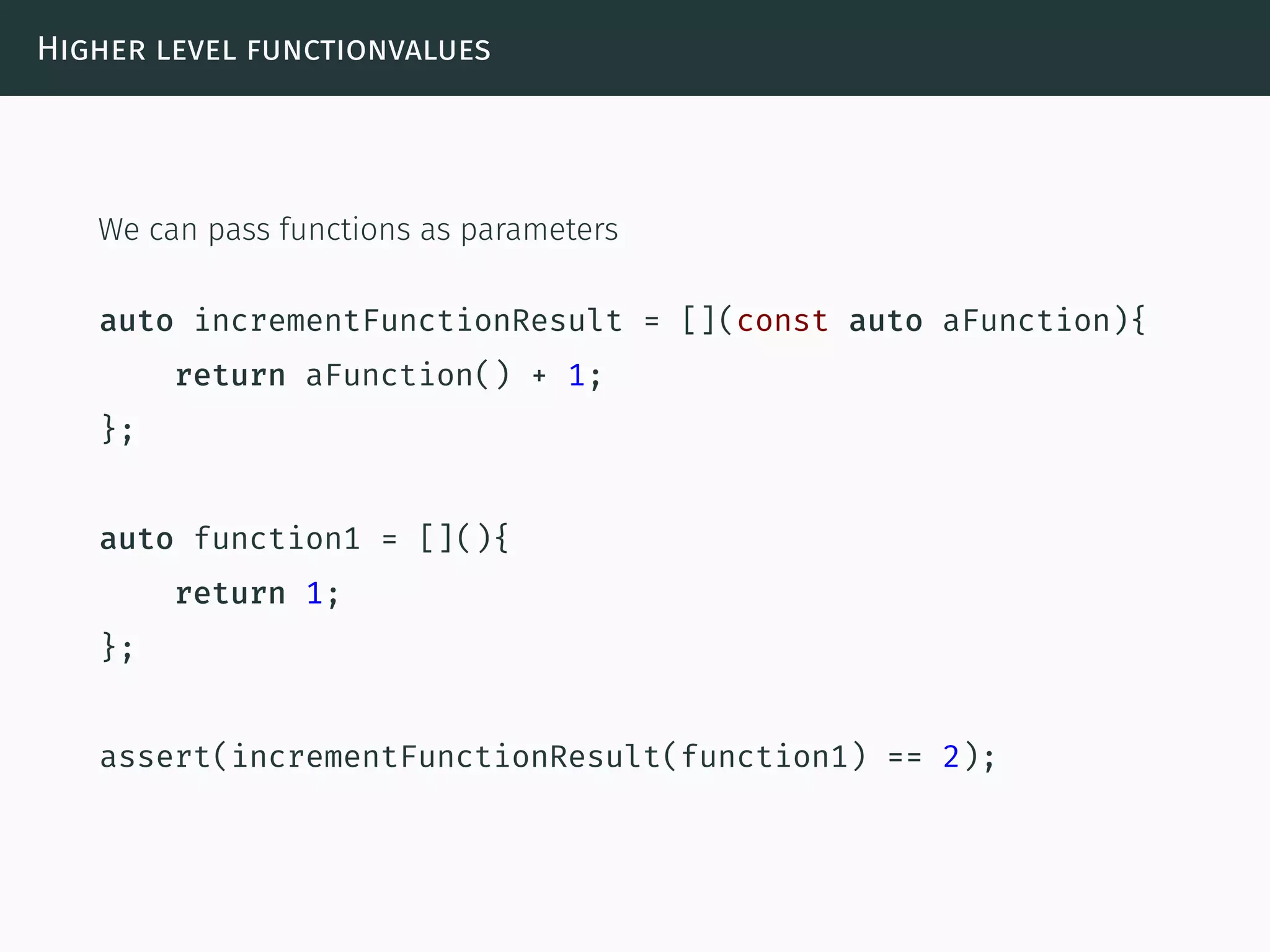 Higher level functionvalues
We can pass functions as parameters
auto incrementFunctionResult = [](const auto aFunction){
return aFunction() + 1;
};
auto function1 = [](){
return 1;
};
assert(incrementFunctionResult(function1) == 2);
 