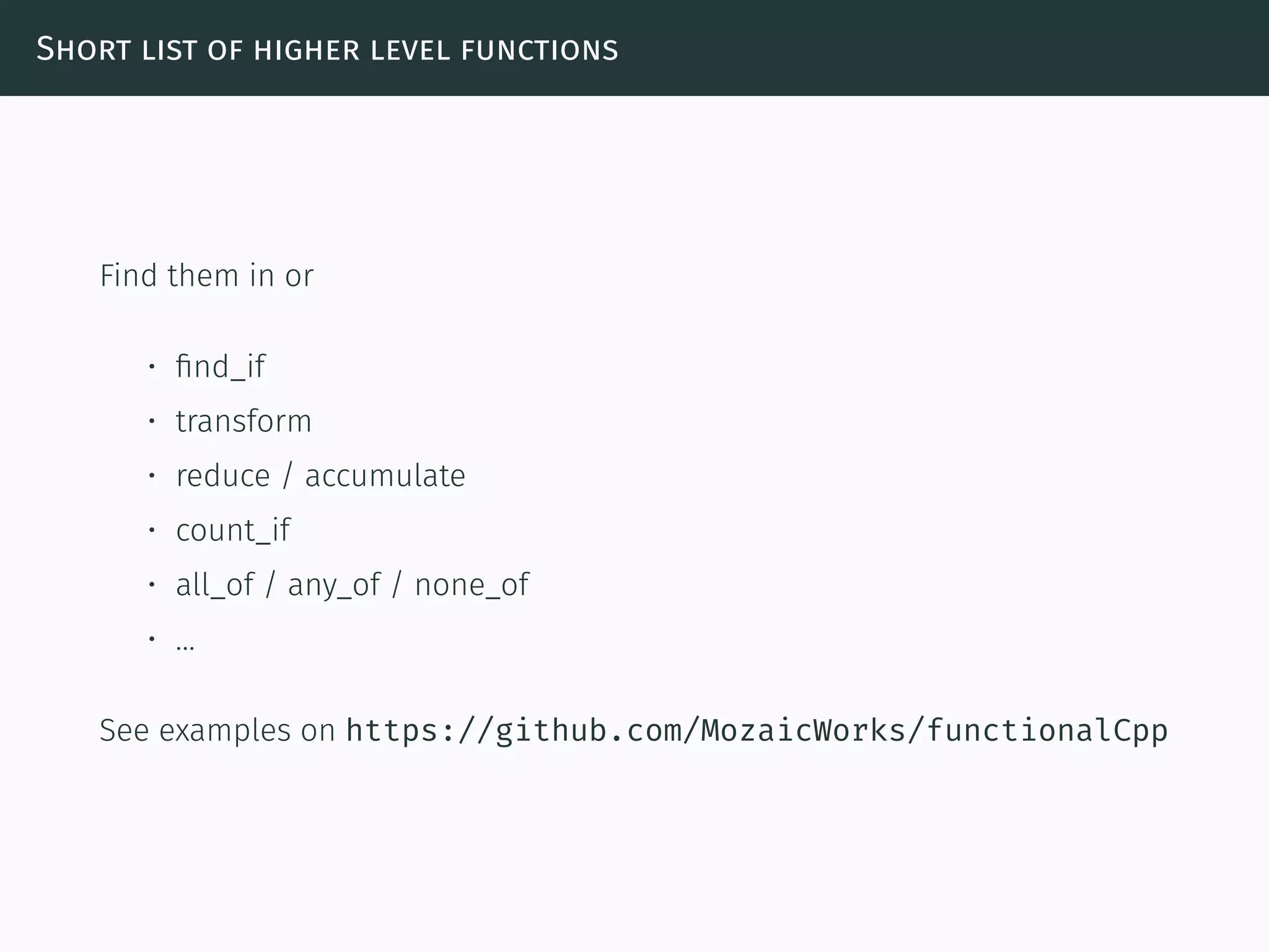 Short list of higher level functions
Find them in or
• ﬁnd_if
• transform
• reduce / accumulate
• count_if
• all_of / any_of / none_of
• …
See examples on https://github.com/MozaicWorks/functionalCpp
 