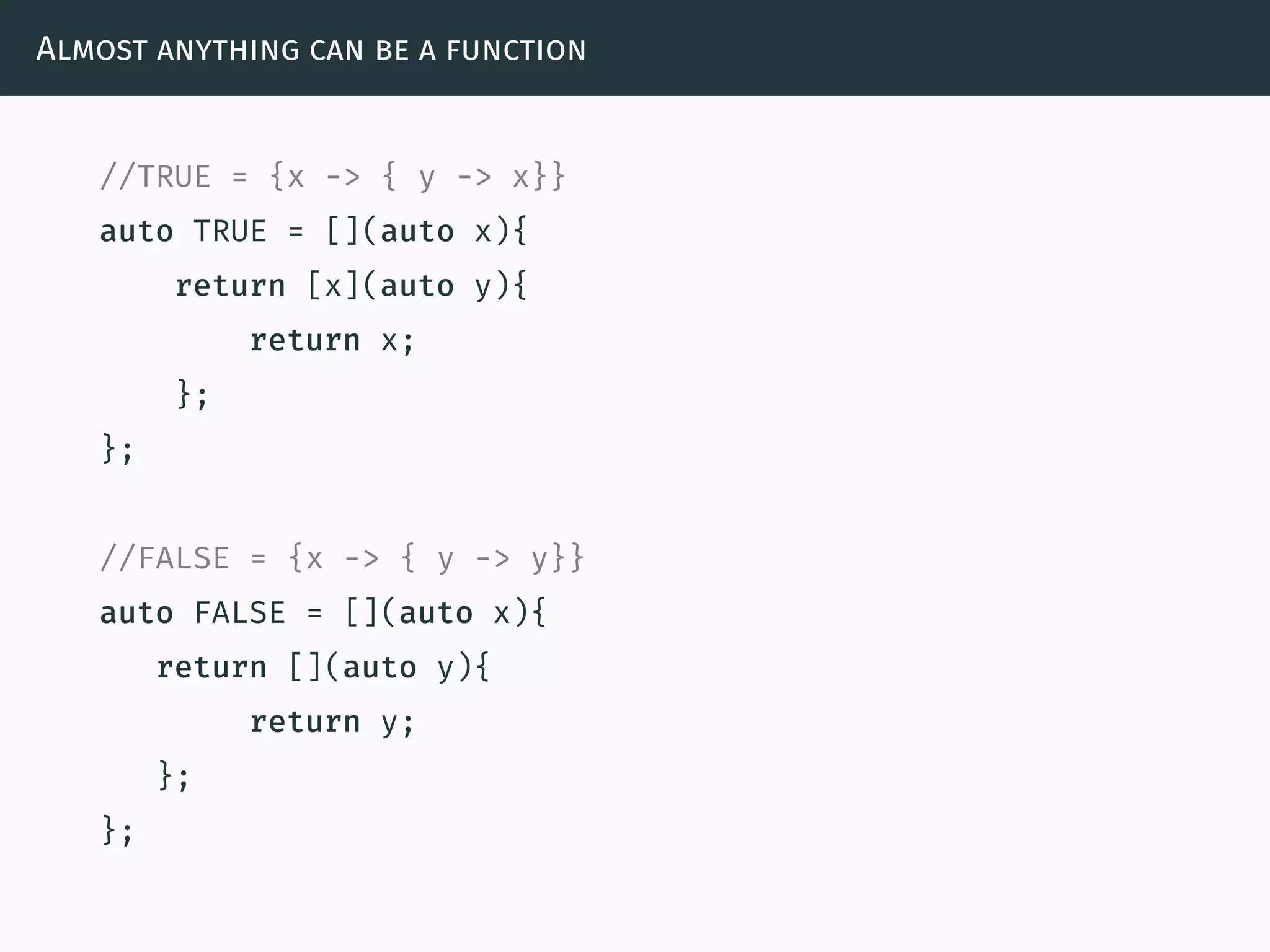 Almost anything can be a function
//TRUE = {x -> { y -> x}}
auto TRUE = [](auto x){
return [x](auto y){
return x;
};
};
//FALSE = {x -> { y -> y}}
auto FALSE = [](auto x){
return [](auto y){
return y;
};
};
 