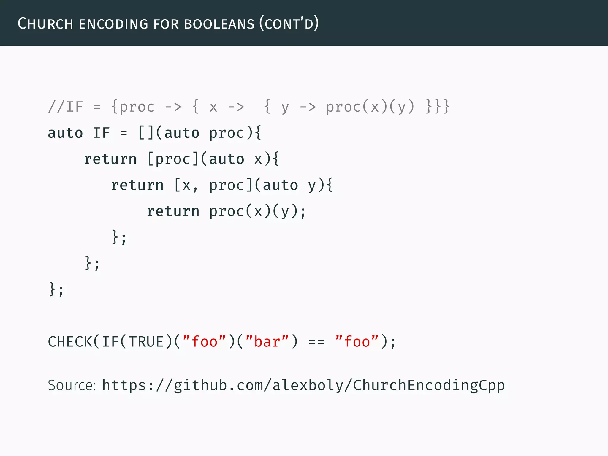 Church encoding for booleans (cont’d)
//IF = {proc -> { x -> { y -> proc(x)(y) }}}
auto IF = [](auto proc){
return [proc](auto x){
return [x, proc](auto y){
return proc(x)(y);
};
};
};
CHECK(IF(TRUE)(”foo”)(”bar”) == ”foo”);
Source: https://github.com/alexboly/ChurchEncodingCpp
 