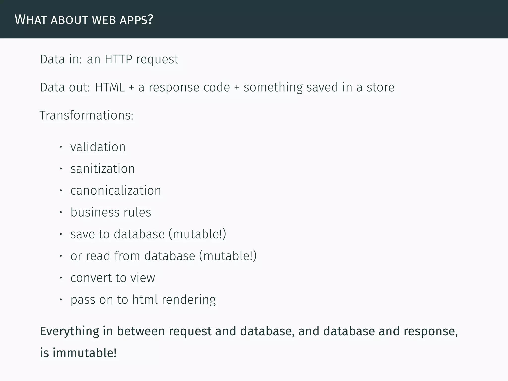 What about web apps?
Data in: an HTTP request
Data out: HTML + a response code + something saved in a store
Transformations:
• validation
• sanitization
• canonicalization
• business rules
• save to database (mutable!)
• or read from database (mutable!)
• convert to view
• pass on to html rendering
Everything in between request and database, and database and response,
is immutable!
 