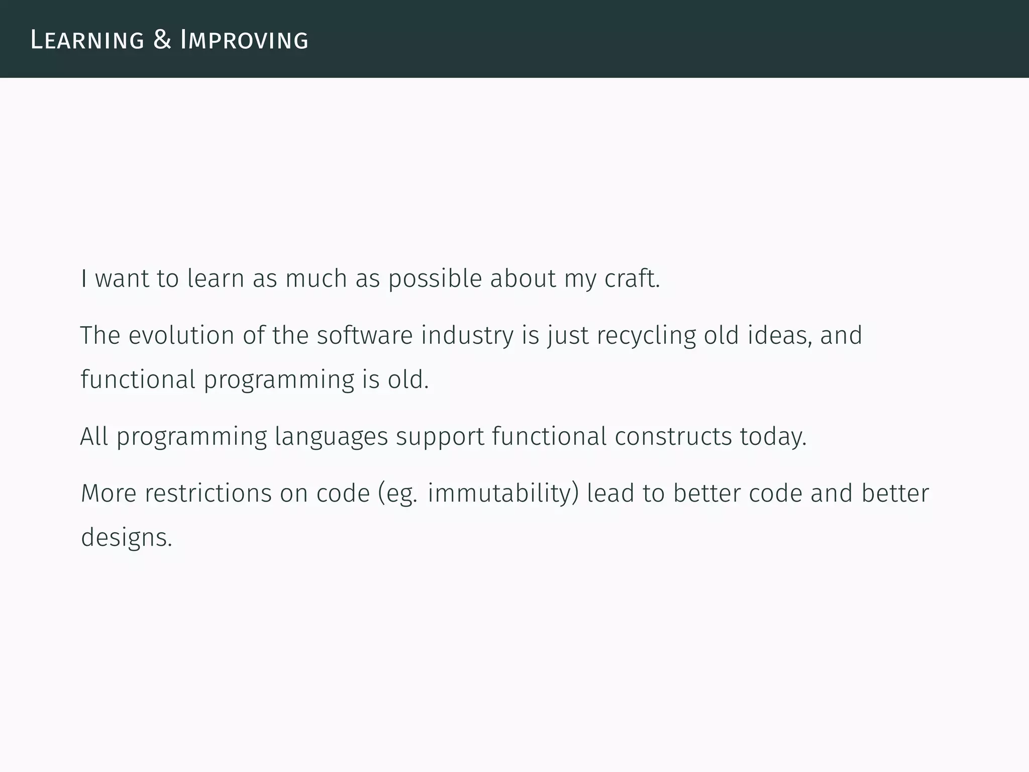 Learning & Improving
I want to learn as much as possible about my craft.
The evolution of the software industry is just recycling old ideas, and
functional programming is old.
All programming languages support functional constructs today.
More restrictions on code (eg. immutability) lead to better code and better
designs.
 