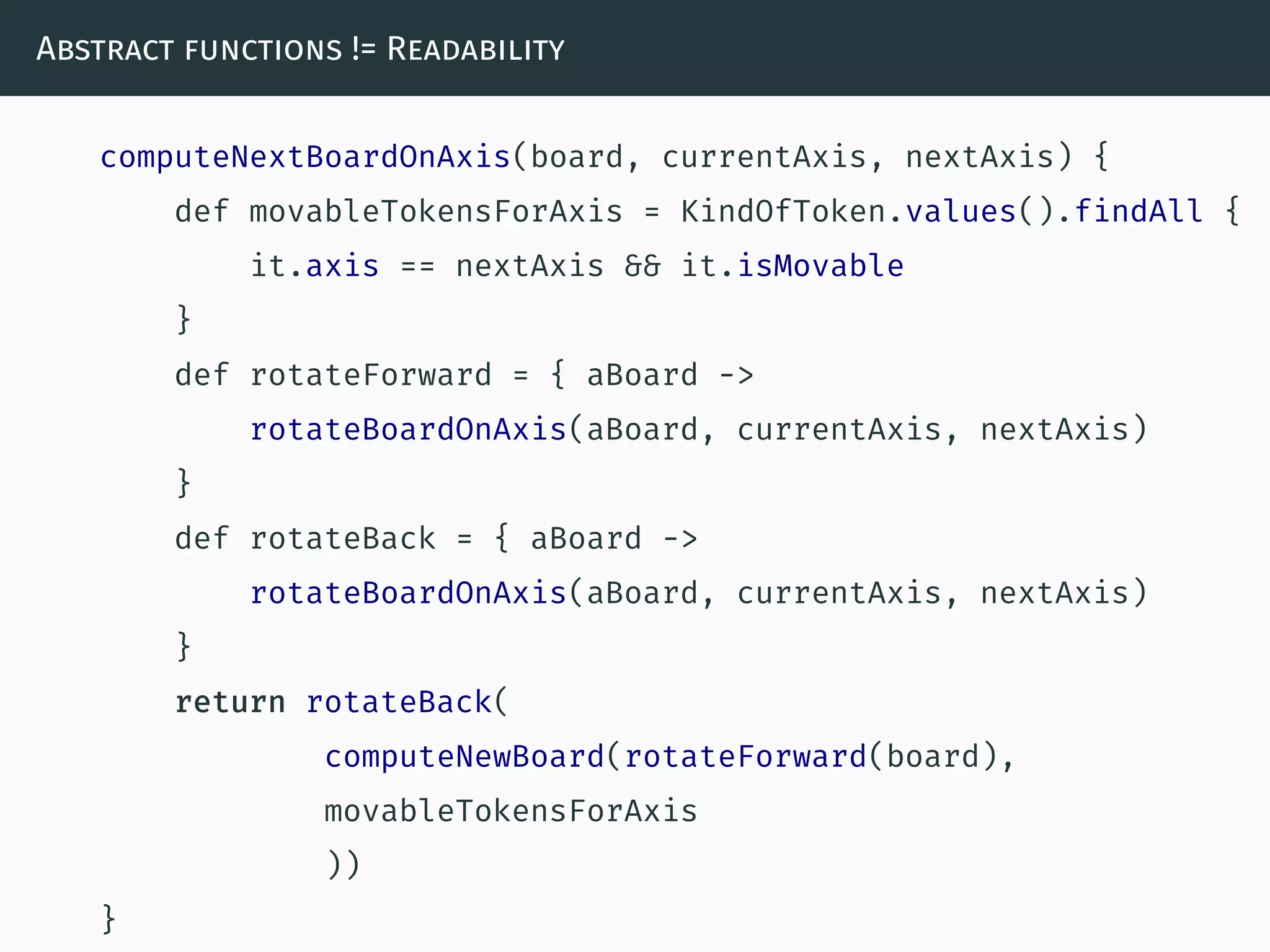Abstract functions != Readability
computeNextBoardOnAxis(board, currentAxis, nextAxis) {
def movableTokensForAxis = KindOfToken.values().findAll {
it.axis == nextAxis && it.isMovable
}
def rotateForward = { aBoard ->
rotateBoardOnAxis(aBoard, currentAxis, nextAxis)
}
def rotateBack = { aBoard ->
rotateBoardOnAxis(aBoard, currentAxis, nextAxis)
}
return rotateBack(
computeNewBoard(rotateForward(board),
movableTokensForAxis
))
}
 
