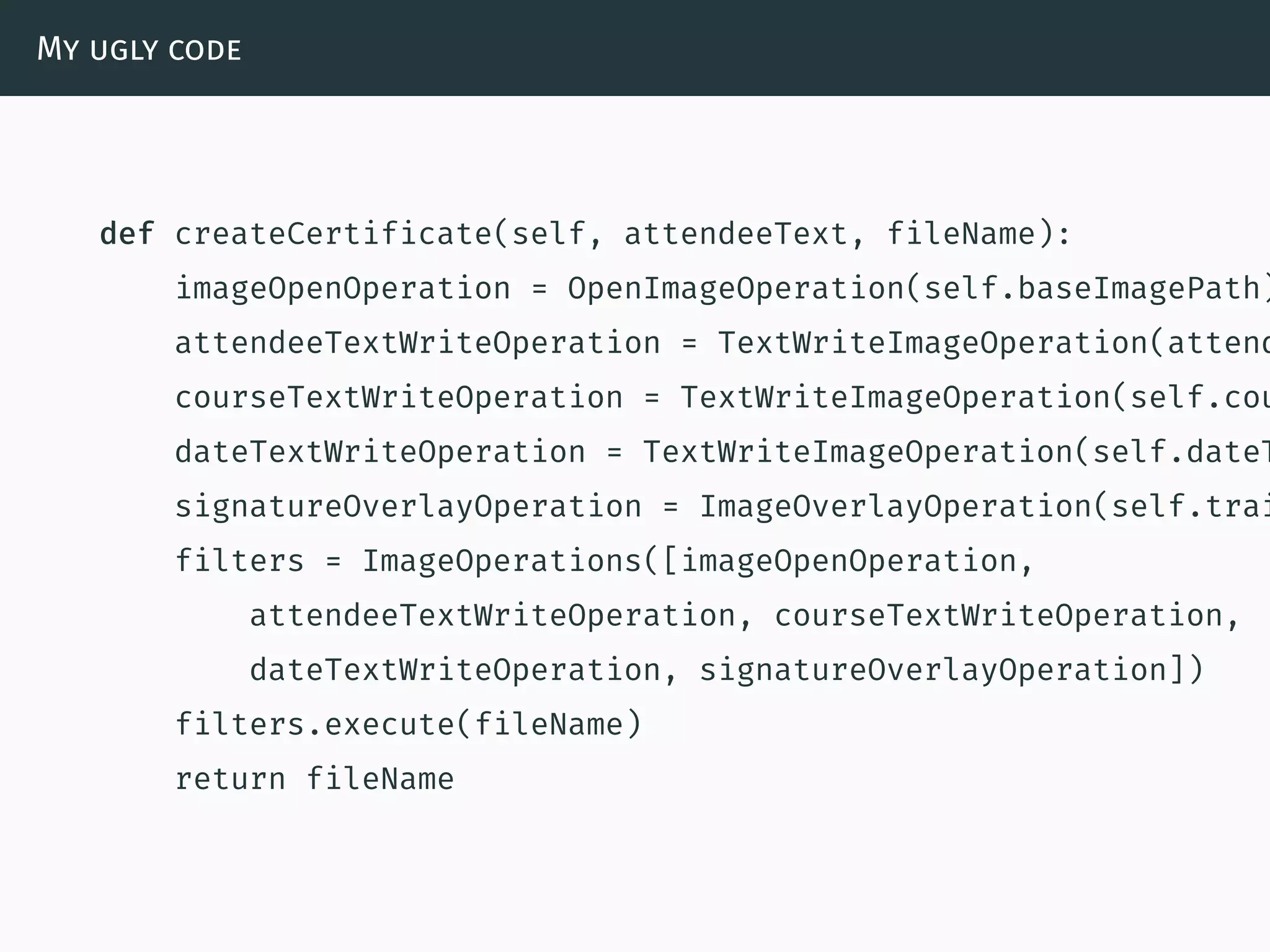 My ugly code
def createCertificate(self, attendeeText, fileName):
imageOpenOperation = OpenImageOperation(self.baseImagePath)
attendeeTextWriteOperation = TextWriteImageOperation(attend
courseTextWriteOperation = TextWriteImageOperation(self.cou
dateTextWriteOperation = TextWriteImageOperation(self.dateT
signatureOverlayOperation = ImageOverlayOperation(self.trai
filters = ImageOperations([imageOpenOperation,
attendeeTextWriteOperation, courseTextWriteOperation,
dateTextWriteOperation, signatureOverlayOperation])
filters.execute(fileName)
return fileName
 