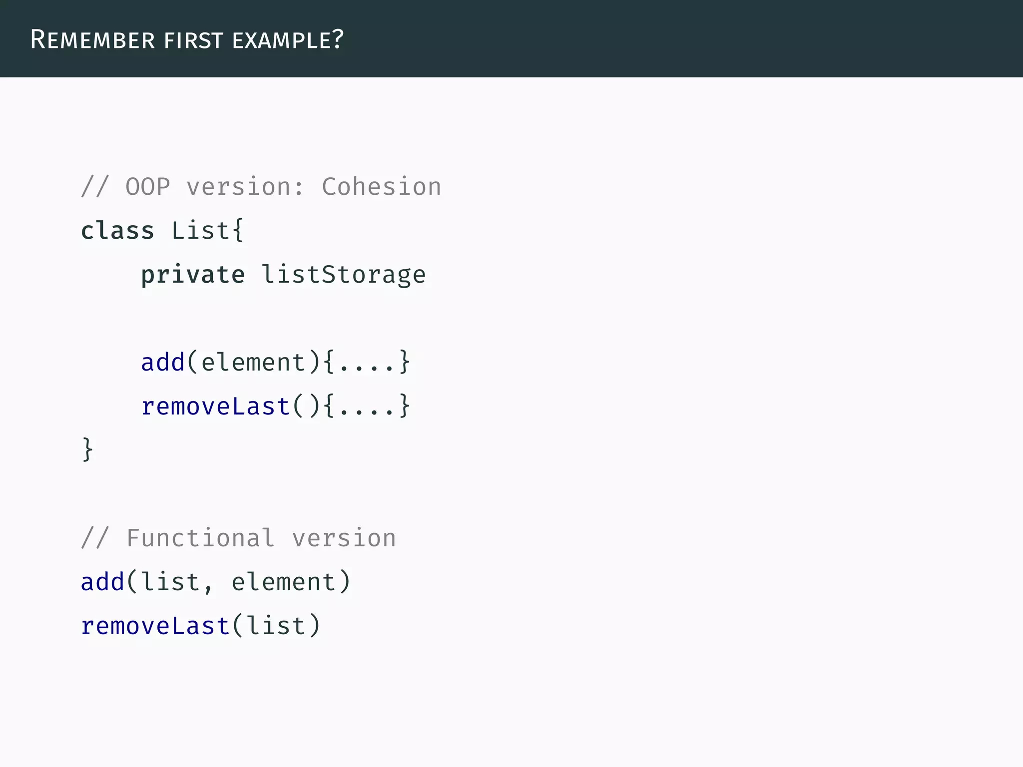 Remember first example?
// OOP version: Cohesion
class List{
private listStorage
add(element){....}
removeLast(){....}
}
// Functional version
add(list, element)
removeLast(list)
 
