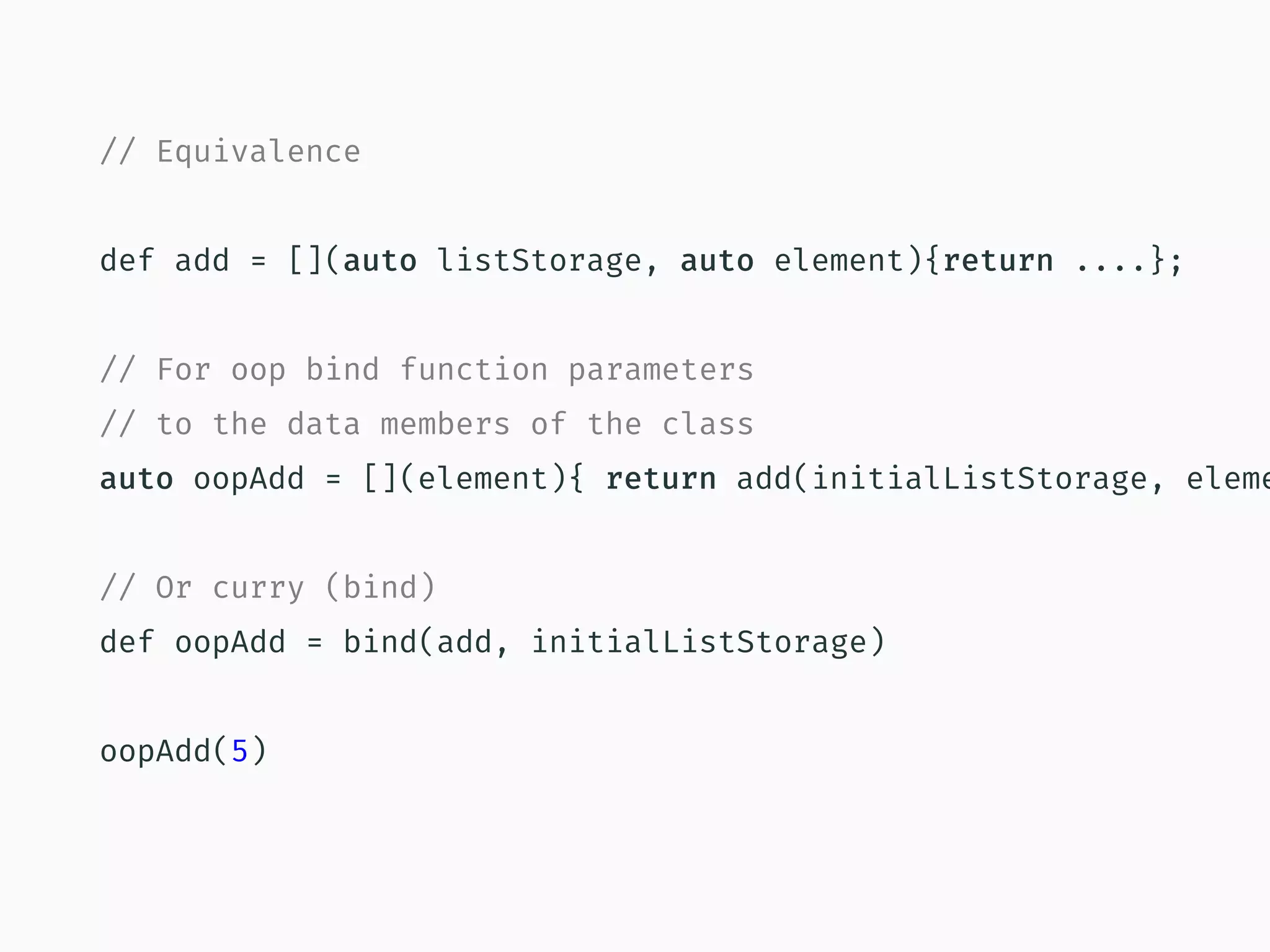 // Equivalence
def add = [](auto listStorage, auto element){return ....};
// For oop bind function parameters
// to the data members of the class
auto oopAdd = [](element){ return add(initialListStorage, eleme
// Or curry (bind)
def oopAdd = bind(add, initialListStorage)
oopAdd(5)
 