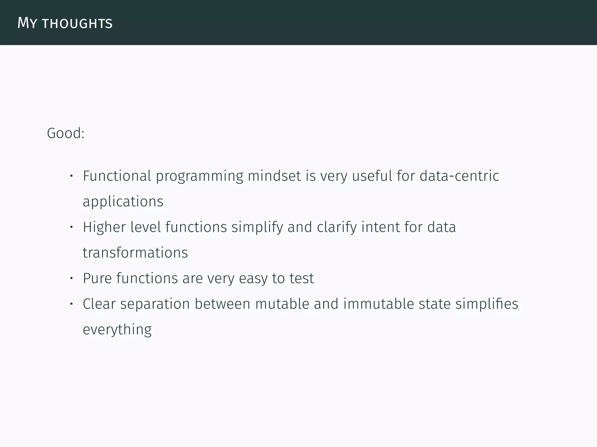 My thoughts
Good:
• Functional programming mindset is very useful for data-centric
applications
• Higher level functions simplify and clarify intent for data
transformations
• Pure functions are very easy to test
• Clear separation between mutable and immutable state simpliﬁes
everything
 