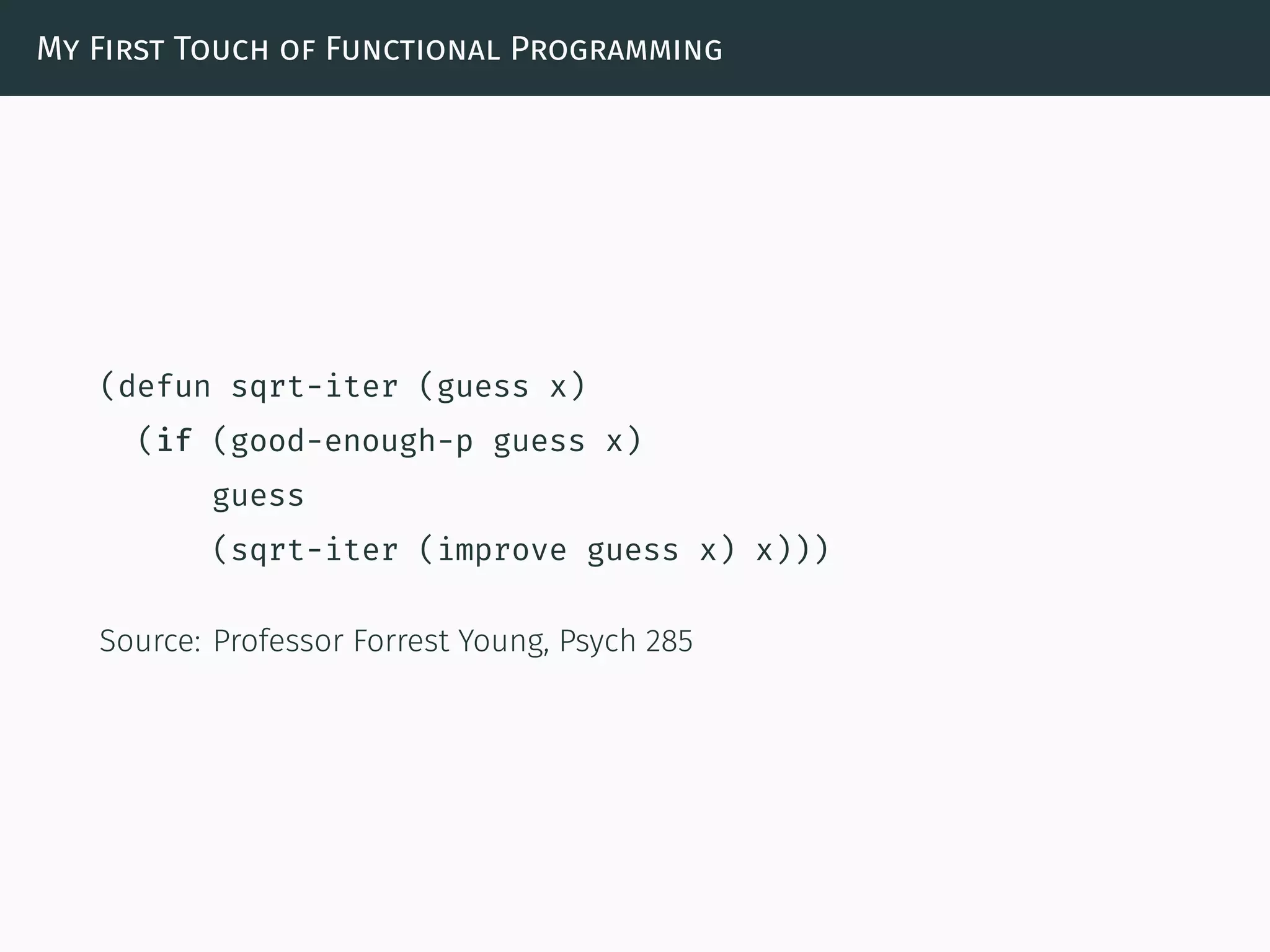 My First Touch of Functional Programming
(defun sqrt-iter (guess x)
(if (good-enough-p guess x)
guess
(sqrt-iter (improve guess x) x)))
Source: Professor Forrest Young, Psych 285
 
