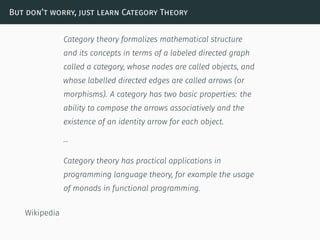 But don’t worry, just learn Category Theory
Category theory formalizes mathematical structure
and its concepts in terms of a labeled directed graph
called a category, whose nodes are called objects, and
whose labelled directed edges are called arrows (or
morphisms). A category has two basic properties: the
ability to compose the arrows associatively and the
existence of an identity arrow for each object.
…
Category theory has practical applications in
programming language theory, for example the usage
of monads in functional programming.
Wikipedia
 
