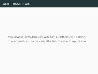 What I thought it was:
A way of writing unreadable code with many parantheses, with a strange
order of operations, in a community that likes complicated explanations
 