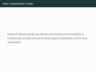 How I understand it now:
A style of software design that focuses on functions and immutability to
simplify code, to allow removal of certain types of duplication, and to show
intent better
 