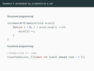 Example 1: increment all elements of a list
Structured programming:
incrementAllElements(list& aList){
for(int i = 0; i < aList.size(); ++i){
aList[i] ++;
}
}
Functional programming:
//Simplified C++ code
transform(aList, [](const int item){ return item + 1 });
 