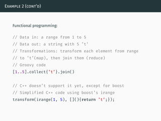 Example 2 (cont’d)
Functional programming:
// Data in: a range from 1 to 5
// Data out: a string with 5 ’t’
// Transformations: transform each element from range
// to ’t’(map), then join them (reduce)
// Groovy code
[1..5].collect{’t’}.join()
// C++ doesn’t support it yet, except for boost
// Simplified C++ code using boost’s irange
transform(irange(1, 5), [](){return ’t’;});
 