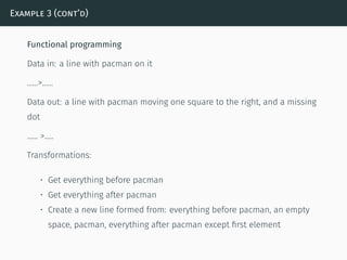 Example 3 (cont’d)
Functional programming
Data in: a line with pacman on it
……>……
Data out: a line with pacman moving one square to the right, and a missing
dot
…… >…..
Transformations:
• Get everything before pacman
• Get everything after pacman
• Create a new line formed from: everything before pacman, an empty
space, pacman, everything after pacman except ﬁrst element
 
