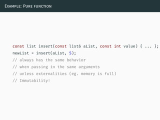Example: Pure function
const list insert(const list& aList, const int value) { ... };
newList = insert(aList, 5);
// always has the same behavior
// when passing in the same arguments
// unless externalities (eg. memory is full)
// Immutability!
 