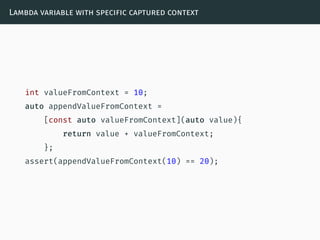 Lambda variable with specific captured context
int valueFromContext = 10;
auto appendValueFromContext =
[const auto valueFromContext](auto value){
return value + valueFromContext;
};
assert(appendValueFromContext(10) == 20);
 