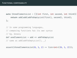 Functional composability
auto threeElementsList = [](int first, int second, int third){
return add(add(addToEmptyList(first), second), third);
};
// In some programming languages,
// composing functions has its own syntax
// Eg. Groovy
def oneElementList = add << addToEmptyList
// same as add(addToEmptyList(), _)
assert(threeElementsList(0, 1, 2) == list<int>({0, 1, 2}));
 
