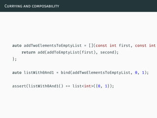 Currying and composability
auto addTwoElementsToEmptyList = [](const int first, const int
return add(addToEmptyList(first), second);
};
auto listWith0And1 = bind(addTwoElementsToEmptyList, 0, 1);
assert(listWith0And1() == list<int>({0, 1});
 