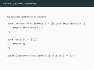 Higher level functionvalues
We can pass functions as parameters
auto incrementFunctionResult = [](const auto aFunction){
return aFunction() + 1;
};
auto function1 = [](){
return 1;
};
assert(incrementFunctionResult(function1) == 2);
 
