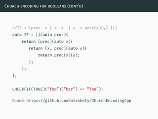 Church encoding for booleans (cont’d)
//IF = {proc -> { x -> { y -> proc(x)(y) }}}
auto IF = [](auto proc){
return [proc](auto x){
return [x, proc](auto y){
return proc(x)(y);
};
};
};
CHECK(IF(TRUE)(”foo”)(”bar”) == ”foo”);
Source: https://github.com/alexboly/ChurchEncodingCpp
 