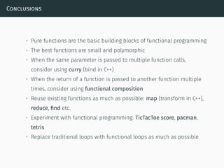 Conclusions
• Pure functions are the basic building blocks of functional programming
• The best functions are small and polymorphic
• When the same parameter is passed to multiple function calls,
consider using curry (bind in C++)
• When the return of a function is passed to another function multiple
times, consider using functional composition
• Reuse existing functions as much as possible: map (transform in C++),
reduce, ﬁnd etc.
• Experiment with functional programming: TicTacToe score, pacman,
tetris
• Replace traditional loops with functional loops as much as possible
 