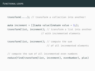 Functional loops
transform(....); // transform a collection into another!
auto increment = [](auto value){return value + 1;};
transform(list, increment); // transform a list into another
// with incremented elements
transform(list, increment); // compute the sum
// of all incremented elements
// compute the sum of all incremented even numbers
reduce(find(transform(list, increment), evenNumber), plus)
 