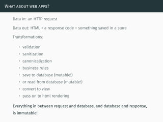 What about web apps?
Data in: an HTTP request
Data out: HTML + a response code + something saved in a store
Transformations:
• validation
• sanitization
• canonicalization
• business rules
• save to database (mutable!)
• or read from database (mutable!)
• convert to view
• pass on to html rendering
Everything in between request and database, and database and response,
is immutable!
 