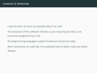 Learning & Improving
I want to learn as much as possible about my craft.
The evolution of the software industry is just recycling old ideas, and
functional programming is old.
All programming languages support functional constructs today.
More restrictions on code (eg. immutability) lead to better code and better
designs.
 