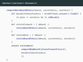 Abstract functions != Readability
computeNextBoardOnAxis(board, currentAxis, nextAxis) {
def movableTokensForAxis = KindOfToken.values().findAll {
it.axis == nextAxis && it.isMovable
}
def rotateForward = { aBoard ->
rotateBoardOnAxis(aBoard, currentAxis, nextAxis)
}
def rotateBack = { aBoard ->
rotateBoardOnAxis(aBoard, currentAxis, nextAxis)
}
return rotateBack(
computeNewBoard(rotateForward(board),
movableTokensForAxis
))
}
 