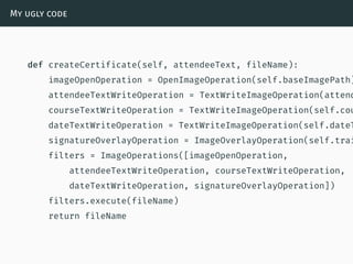 My ugly code
def createCertificate(self, attendeeText, fileName):
imageOpenOperation = OpenImageOperation(self.baseImagePath)
attendeeTextWriteOperation = TextWriteImageOperation(attend
courseTextWriteOperation = TextWriteImageOperation(self.cou
dateTextWriteOperation = TextWriteImageOperation(self.dateT
signatureOverlayOperation = ImageOverlayOperation(self.trai
filters = ImageOperations([imageOpenOperation,
attendeeTextWriteOperation, courseTextWriteOperation,
dateTextWriteOperation, signatureOverlayOperation])
filters.execute(fileName)
return fileName
 