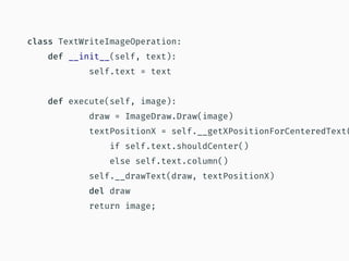 class TextWriteImageOperation:
def __init__(self, text):
self.text = text
def execute(self, image):
draw = ImageDraw.Draw(image)
textPositionX = self.__getXPositionForCenteredText(
if self.text.shouldCenter()
else self.text.column()
self.__drawText(draw, textPositionX)
del draw
return image;
 