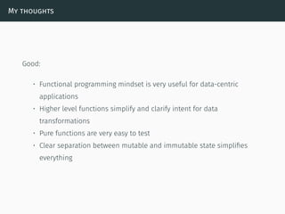 My thoughts
Good:
• Functional programming mindset is very useful for data-centric
applications
• Higher level functions simplify and clarify intent for data
transformations
• Pure functions are very easy to test
• Clear separation between mutable and immutable state simpliﬁes
everything
 