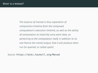 What is a monad?
The essence of monad is thus separation of
composition timeline from the composed
computation’s execution timeline, as well as the ability
of computation to implicitly carry extra data, as
pertaining to the computation itself, in addition to its
one (hence the name) output, that it will produce when
run (or queried, or called upon).
Source: https://wiki.haskell.org/Monad
 