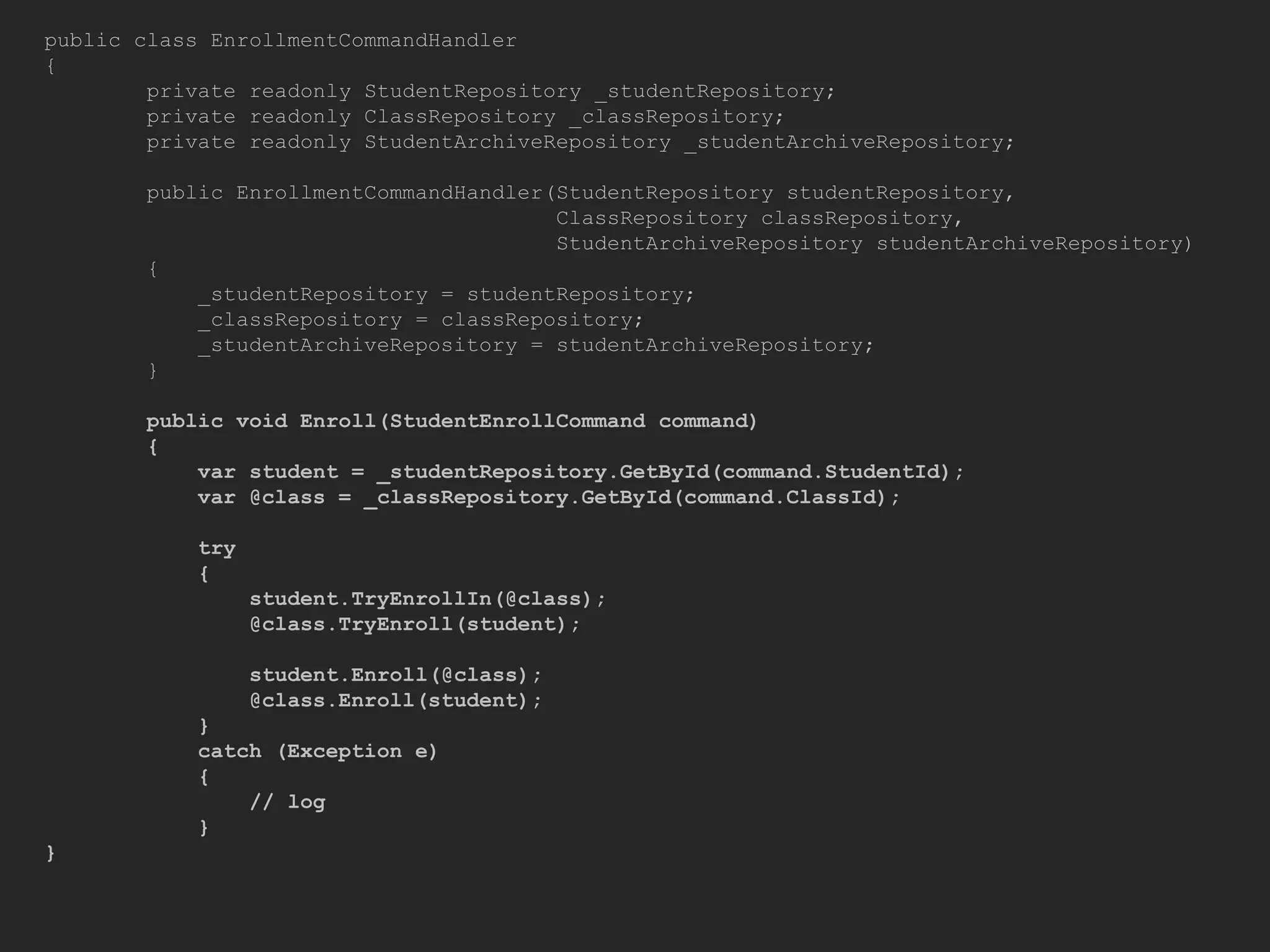 public class EnrollmentCommandHandler { private readonly StudentRepository _studentRepository; private readonly ClassRepository _classRepository; private readonly StudentArchiveRepository _studentArchiveRepository; public EnrollmentCommandHandler(StudentRepository studentRepository, ClassRepository classRepository, StudentArchiveRepository studentArchiveRepository) { _studentRepository = studentRepository; _classRepository = classRepository; _studentArchiveRepository = studentArchiveRepository; } public void Enroll(StudentEnrollCommand command) { var student = _studentRepository.GetById(command.StudentId); var @class = _classRepository.GetById(command.ClassId); try { student.TryEnrollIn(@class); @class.TryEnroll(student); student.Enroll(@class); @class.Enroll(student); } catch (Exception e) { // log } } 