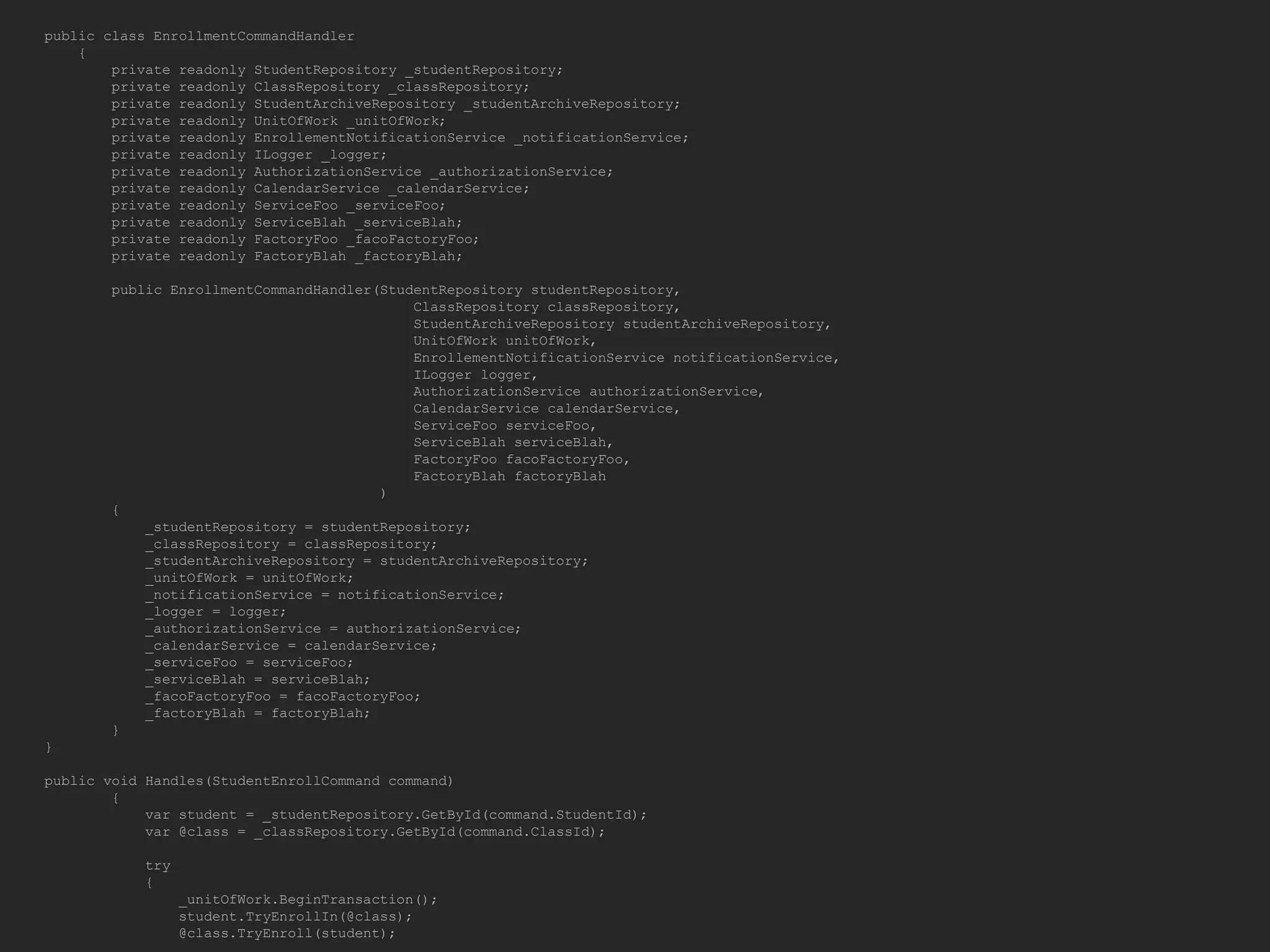 public class EnrollmentCommandHandler { private readonly StudentRepository _studentRepository; private readonly ClassRepository _classRepository; private readonly StudentArchiveRepository _studentArchiveRepository; private readonly UnitOfWork _unitOfWork; private readonly EnrollementNotificationService _notificationService; private readonly ILogger _logger; private readonly AuthorizationService _authorizationService; private readonly CalendarService _calendarService; private readonly ServiceFoo _serviceFoo; private readonly ServiceBlah _serviceBlah; private readonly FactoryFoo _facoFactoryFoo; private readonly FactoryBlah _factoryBlah; public EnrollmentCommandHandler(StudentRepository studentRepository, ClassRepository classRepository, StudentArchiveRepository studentArchiveRepository, UnitOfWork unitOfWork, EnrollementNotificationService notificationService, ILogger logger, AuthorizationService authorizationService, CalendarService calendarService, ServiceFoo serviceFoo, ServiceBlah serviceBlah, FactoryFoo facoFactoryFoo, FactoryBlah factoryBlah ) { _studentRepository = studentRepository; _classRepository = classRepository; _studentArchiveRepository = studentArchiveRepository; _unitOfWork = unitOfWork; _notificationService = notificationService; _logger = logger; _authorizationService = authorizationService; _calendarService = calendarService; _serviceFoo = serviceFoo; _serviceBlah = serviceBlah; _facoFactoryFoo = facoFactoryFoo; _factoryBlah = factoryBlah; } } public void Handles(StudentEnrollCommand command) { var student = _studentRepository.GetById(command.StudentId); var @class = _classRepository.GetById(command.ClassId); try { _unitOfWork.BeginTransaction(); student.TryEnrollIn(@class); @class.TryEnroll(student); 