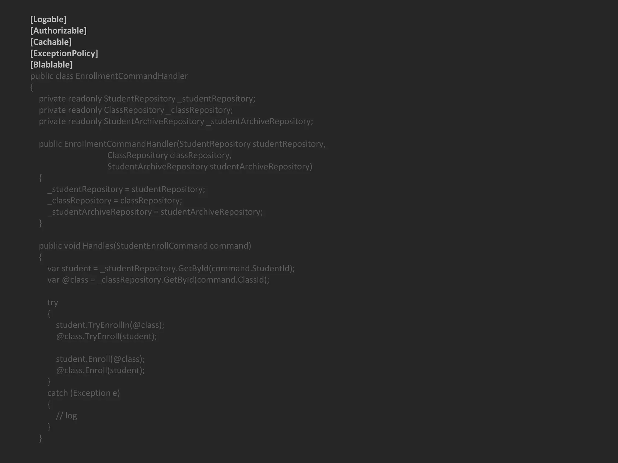 [Logable] [Authorizable] [Cachable] [ExceptionPolicy] [Blablable] public class EnrollmentCommandHandler { private readonly StudentRepository _studentRepository; private readonly ClassRepository _classRepository; private readonly StudentArchiveRepository _studentArchiveRepository; public EnrollmentCommandHandler(StudentRepository studentRepository, ClassRepository classRepository, StudentArchiveRepository studentArchiveRepository) { _studentRepository = studentRepository; _classRepository = classRepository; _studentArchiveRepository = studentArchiveRepository; } public void Handles(StudentEnrollCommand command) { var student = _studentRepository.GetById(command.StudentId); var @class = _classRepository.GetById(command.ClassId); try { student.TryEnrollIn(@class); @class.TryEnroll(student); student.Enroll(@class); @class.Enroll(student); } catch (Exception e) { // log } } 