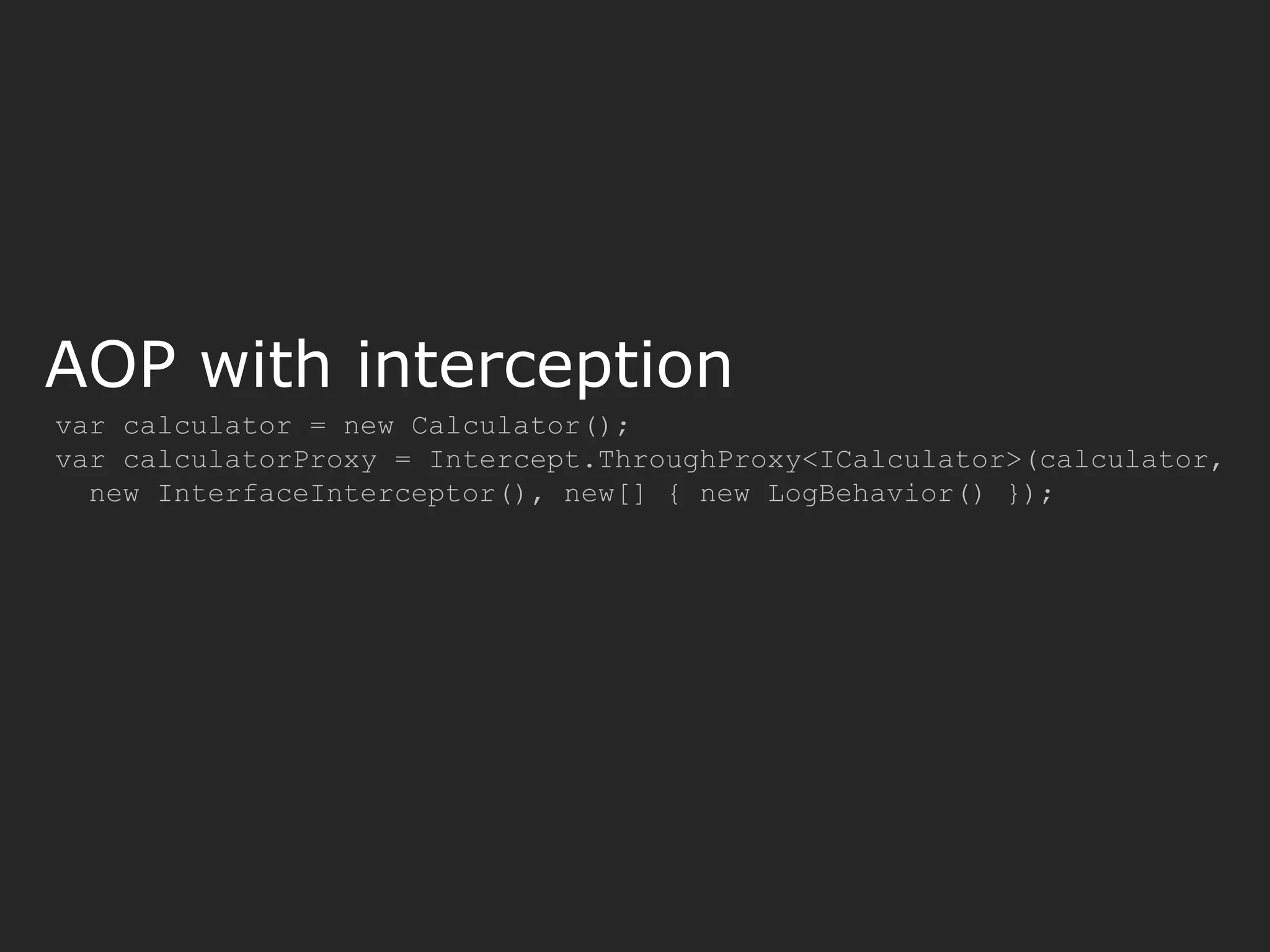 AOP with interception var calculator = new Calculator(); var calculatorProxy = Intercept.ThroughProxy<ICalculator>(calculator, new InterfaceInterceptor(), new[] { new LogBehavior() }); 