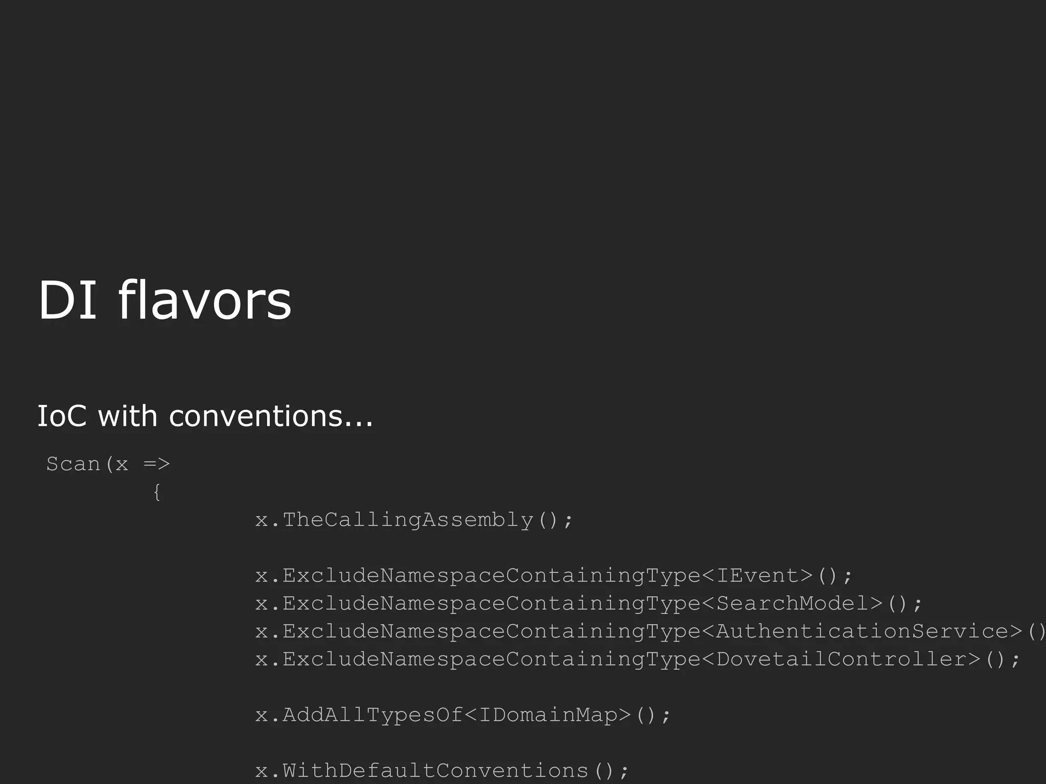 DI flavors IoC with conventions... Scan(x => { x.TheCallingAssembly(); x.ExcludeNamespaceContainingType<IEvent>(); x.ExcludeNamespaceContainingType<SearchModel>(); x.ExcludeNamespaceContainingType<AuthenticationService>() x.ExcludeNamespaceContainingType<DovetailController>(); x.AddAllTypesOf<IDomainMap>(); x.WithDefaultConventions(); 