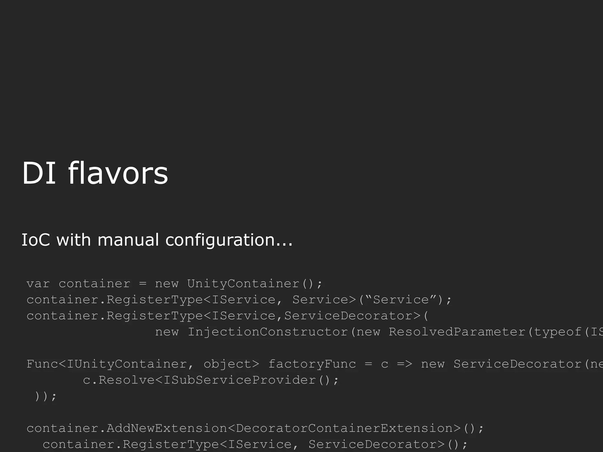 DI flavors IoC with manual configuration... var container = new UnityContainer(); container.RegisterType<IService, Service>(“Service”); container.RegisterType<IService,ServiceDecorator>( new InjectionConstructor(new ResolvedParameter(typeof(IS Func<IUnityContainer, object> factoryFunc = c => new ServiceDecorator(ne c.Resolve<ISubServiceProvider(); )); container.AddNewExtension<DecoratorContainerExtension>(); container.RegisterType<IService, ServiceDecorator>(); 