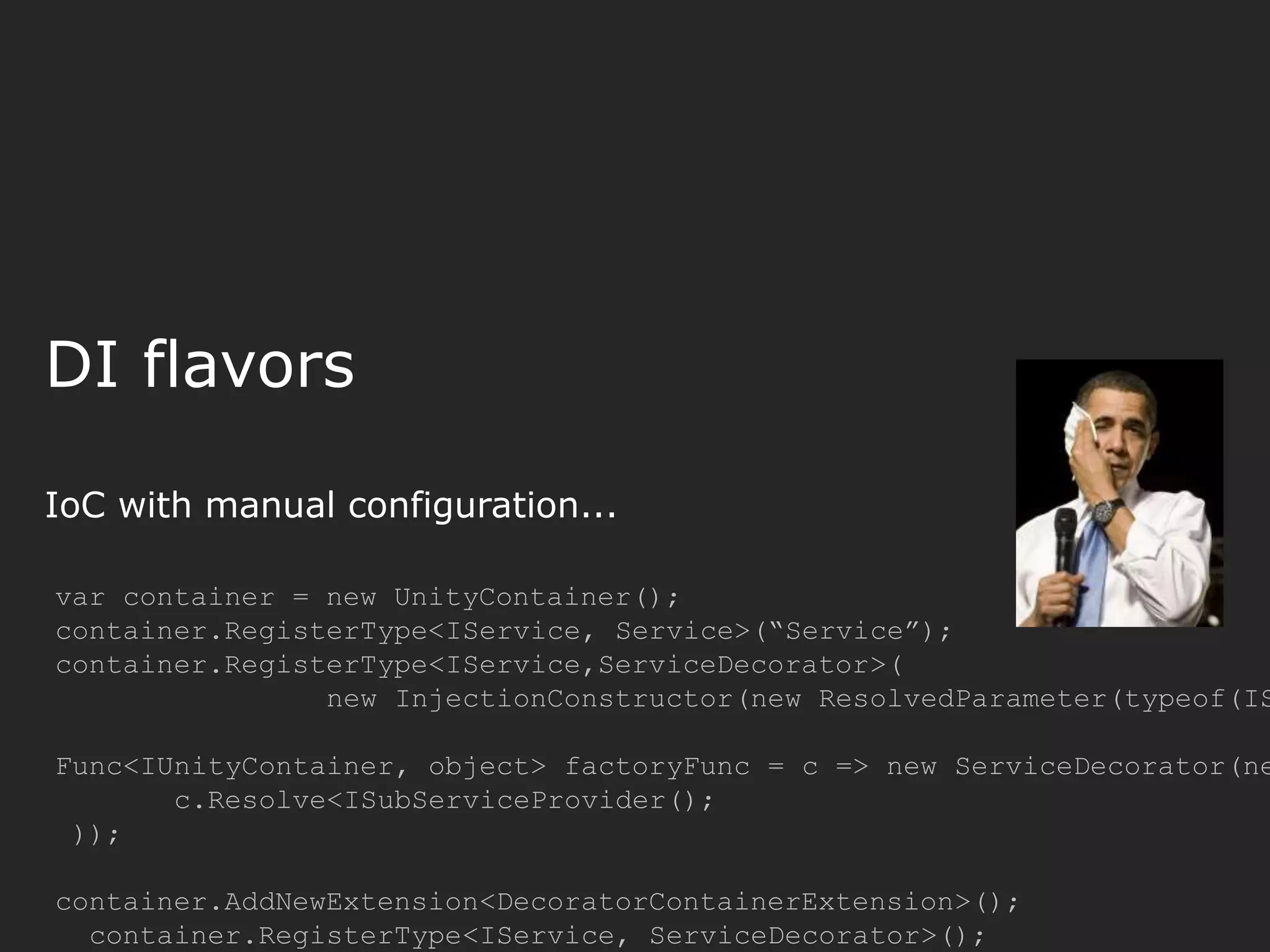 DI flavors IoC with manual configuration... var container = new UnityContainer(); container.RegisterType<IService, Service>(“Service”); container.RegisterType<IService,ServiceDecorator>( new InjectionConstructor(new ResolvedParameter(typeof(IS Func<IUnityContainer, object> factoryFunc = c => new ServiceDecorator(ne c.Resolve<ISubServiceProvider(); )); container.AddNewExtension<DecoratorContainerExtension>(); container.RegisterType<IService, ServiceDecorator>(); 