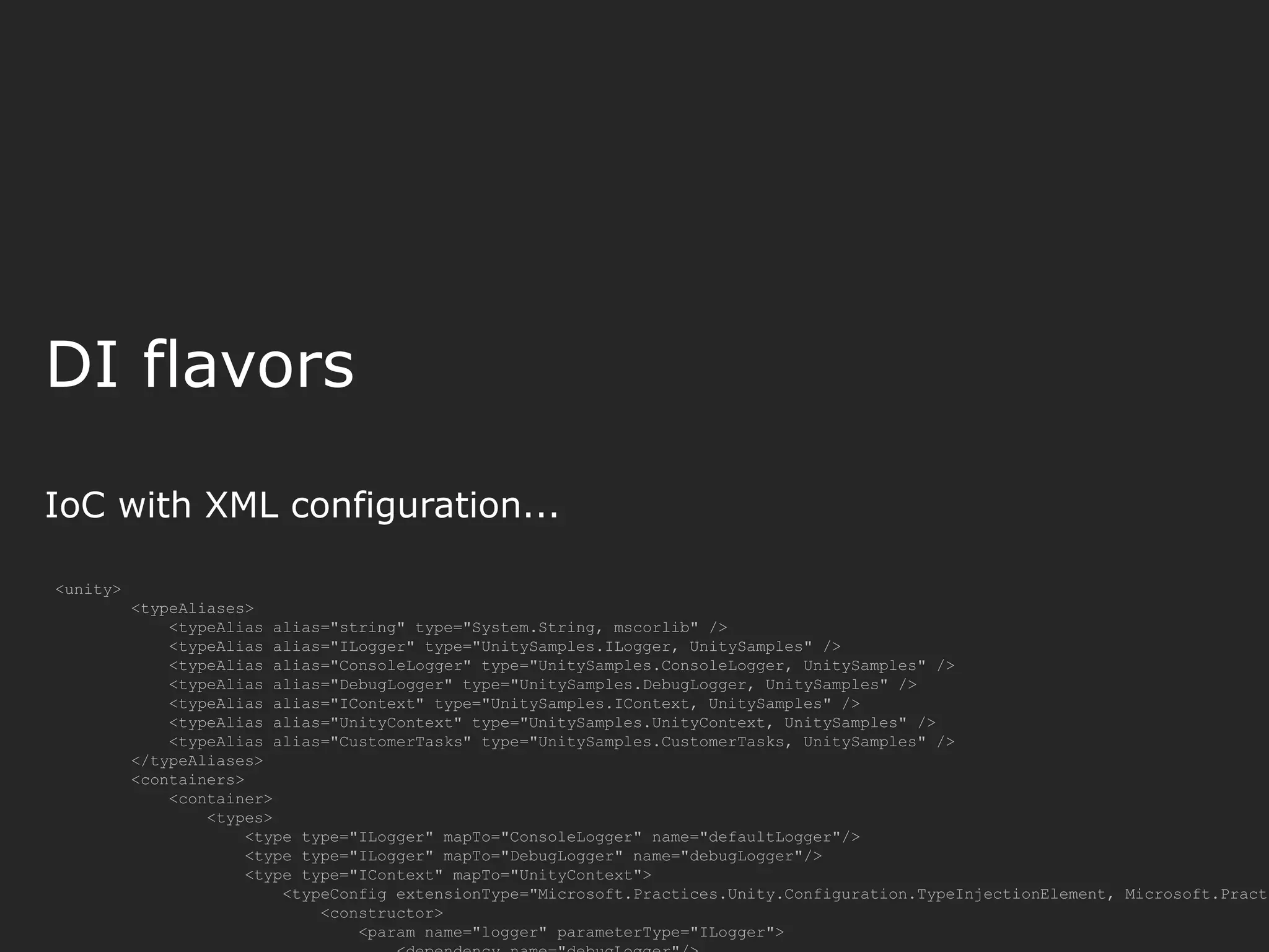 DI flavors IoC with XML configuration... <unity> <typeAliases> <typeAlias alias="string" type="System.String, mscorlib" /> <typeAlias alias="ILogger" type="UnitySamples.ILogger, UnitySamples" /> <typeAlias alias="ConsoleLogger" type="UnitySamples.ConsoleLogger, UnitySamples" /> <typeAlias alias="DebugLogger" type="UnitySamples.DebugLogger, UnitySamples" /> <typeAlias alias="IContext" type="UnitySamples.IContext, UnitySamples" /> <typeAlias alias="UnityContext" type="UnitySamples.UnityContext, UnitySamples" /> <typeAlias alias="CustomerTasks" type="UnitySamples.CustomerTasks, UnitySamples" /> </typeAliases> <containers> <container> <types> <type type="ILogger" mapTo="ConsoleLogger" name="defaultLogger"/> <type type="ILogger" mapTo="DebugLogger" name="debugLogger"/> <type type="IContext" mapTo="UnityContext"> <typeConfig extensionType="Microsoft.Practices.Unity.Configuration.TypeInjectionElement, Microsoft.Practi <constructor> <param name="logger" parameterType="ILogger"> 