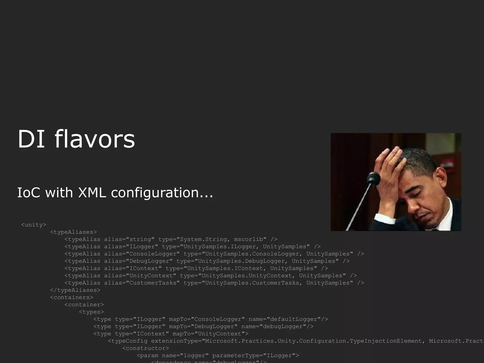 DI flavors IoC with XML configuration... <unity> <typeAliases> <typeAlias alias="string" type="System.String, mscorlib" /> <typeAlias alias="ILogger" type="UnitySamples.ILogger, UnitySamples" /> <typeAlias alias="ConsoleLogger" type="UnitySamples.ConsoleLogger, UnitySamples" /> <typeAlias alias="DebugLogger" type="UnitySamples.DebugLogger, UnitySamples" /> <typeAlias alias="IContext" type="UnitySamples.IContext, UnitySamples" /> <typeAlias alias="UnityContext" type="UnitySamples.UnityContext, UnitySamples" /> <typeAlias alias="CustomerTasks" type="UnitySamples.CustomerTasks, UnitySamples" /> </typeAliases> <containers> <container> <types> <type type="ILogger" mapTo="ConsoleLogger" name="defaultLogger"/> <type type="ILogger" mapTo="DebugLogger" name="debugLogger"/> <type type="IContext" mapTo="UnityContext"> <typeConfig extensionType="Microsoft.Practices.Unity.Configuration.TypeInjectionElement, Microsoft.Practi <constructor> <param name="logger" parameterType="ILogger"> 