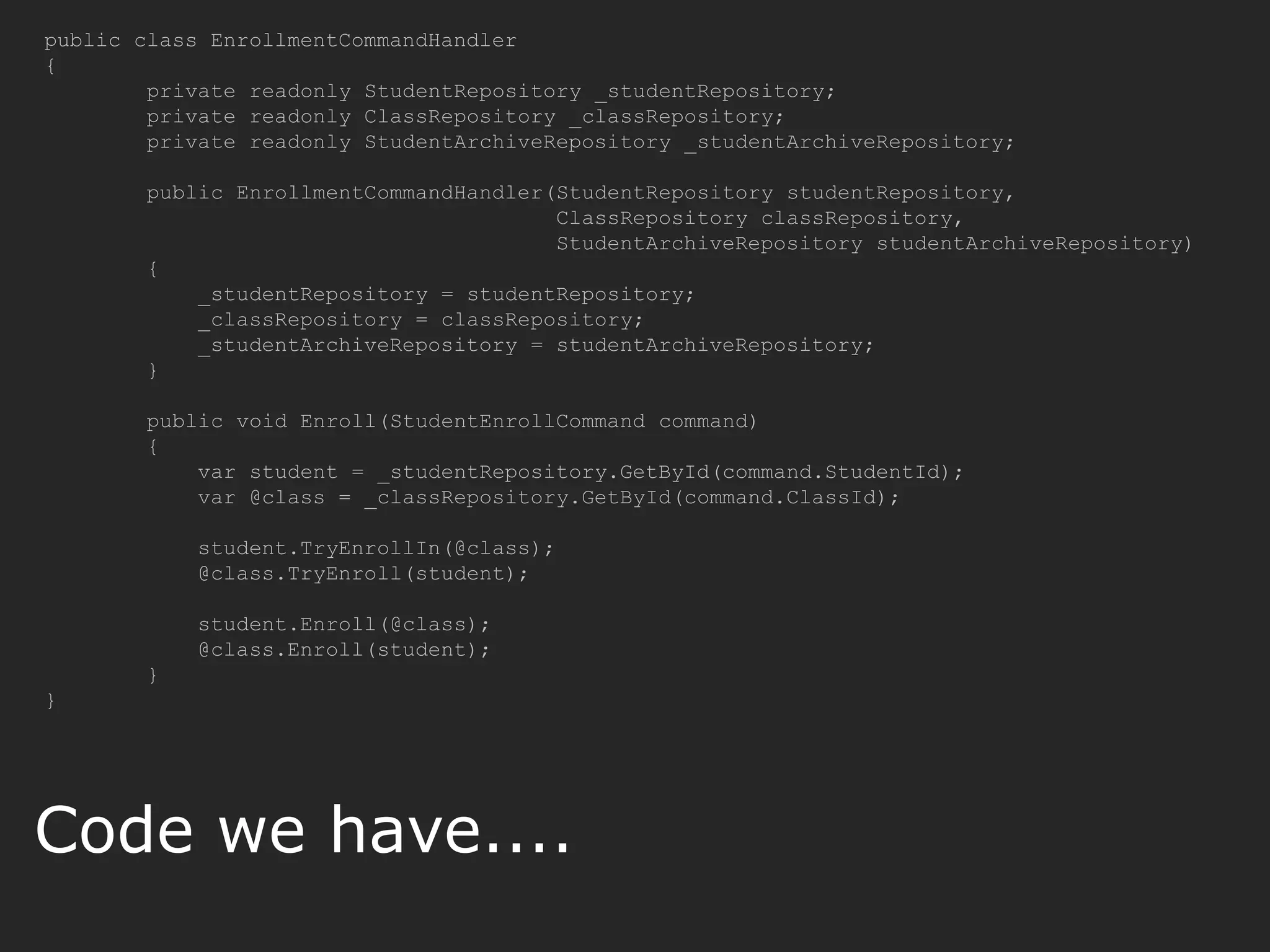public class EnrollmentCommandHandler { private readonly StudentRepository _studentRepository; private readonly ClassRepository _classRepository; private readonly StudentArchiveRepository _studentArchiveRepository; public EnrollmentCommandHandler(StudentRepository studentRepository, ClassRepository classRepository, StudentArchiveRepository studentArchiveRepository) { _studentRepository = studentRepository; _classRepository = classRepository; _studentArchiveRepository = studentArchiveRepository; } public void Enroll(StudentEnrollCommand command) { var student = _studentRepository.GetById(command.StudentId); var @class = _classRepository.GetById(command.ClassId); student.TryEnrollIn(@class); @class.TryEnroll(student); student.Enroll(@class); @class.Enroll(student); } } Code we have.... 