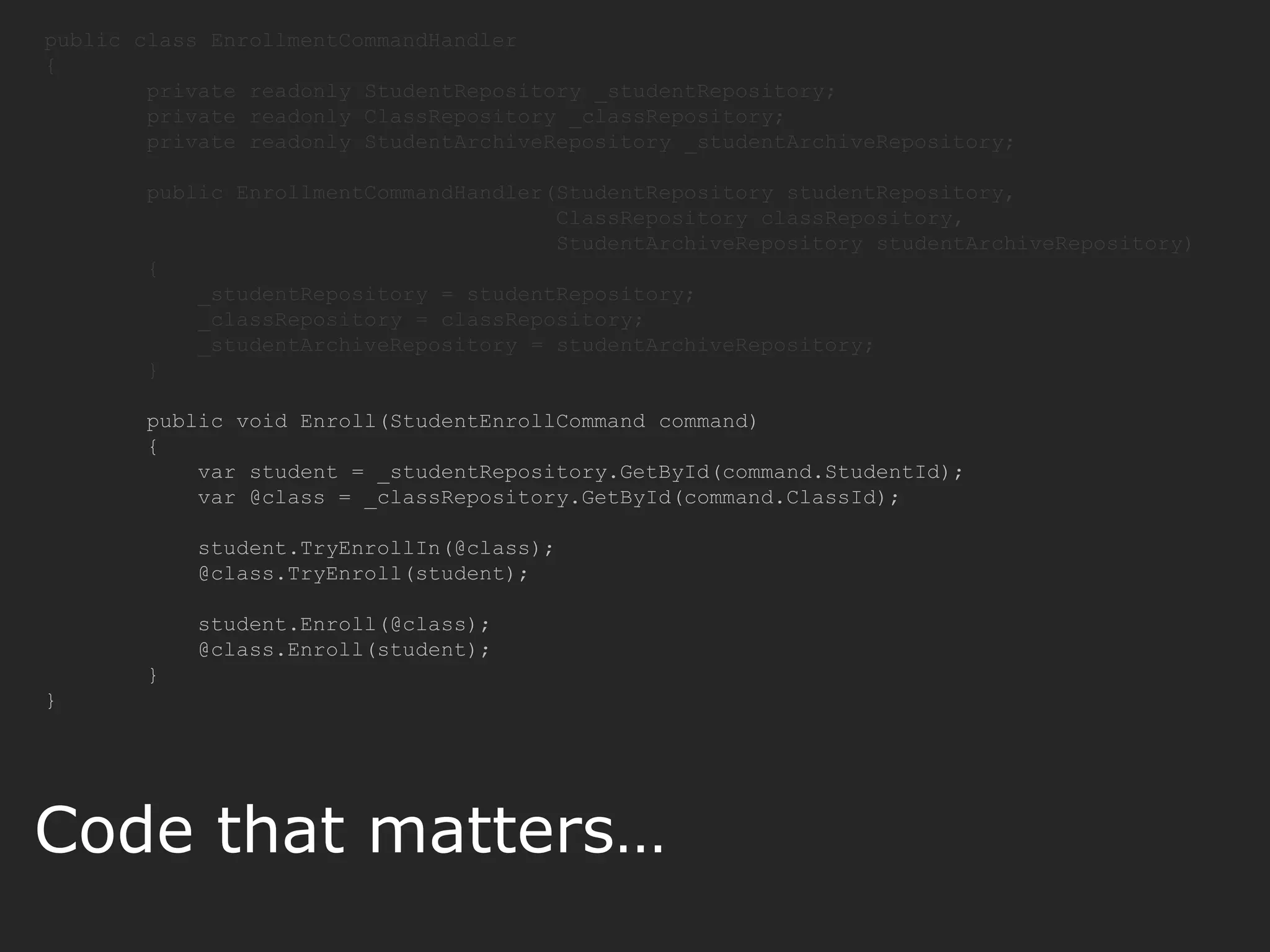 public class EnrollmentCommandHandler { private readonly StudentRepository _studentRepository; private readonly ClassRepository _classRepository; private readonly StudentArchiveRepository _studentArchiveRepository; public EnrollmentCommandHandler(StudentRepository studentRepository, ClassRepository classRepository, StudentArchiveRepository studentArchiveRepository) { _studentRepository = studentRepository; _classRepository = classRepository; _studentArchiveRepository = studentArchiveRepository; } public void Enroll(StudentEnrollCommand command) { var student = _studentRepository.GetById(command.StudentId); var @class = _classRepository.GetById(command.ClassId); student.TryEnrollIn(@class); @class.TryEnroll(student); student.Enroll(@class); @class.Enroll(student); } } Code that matters… 