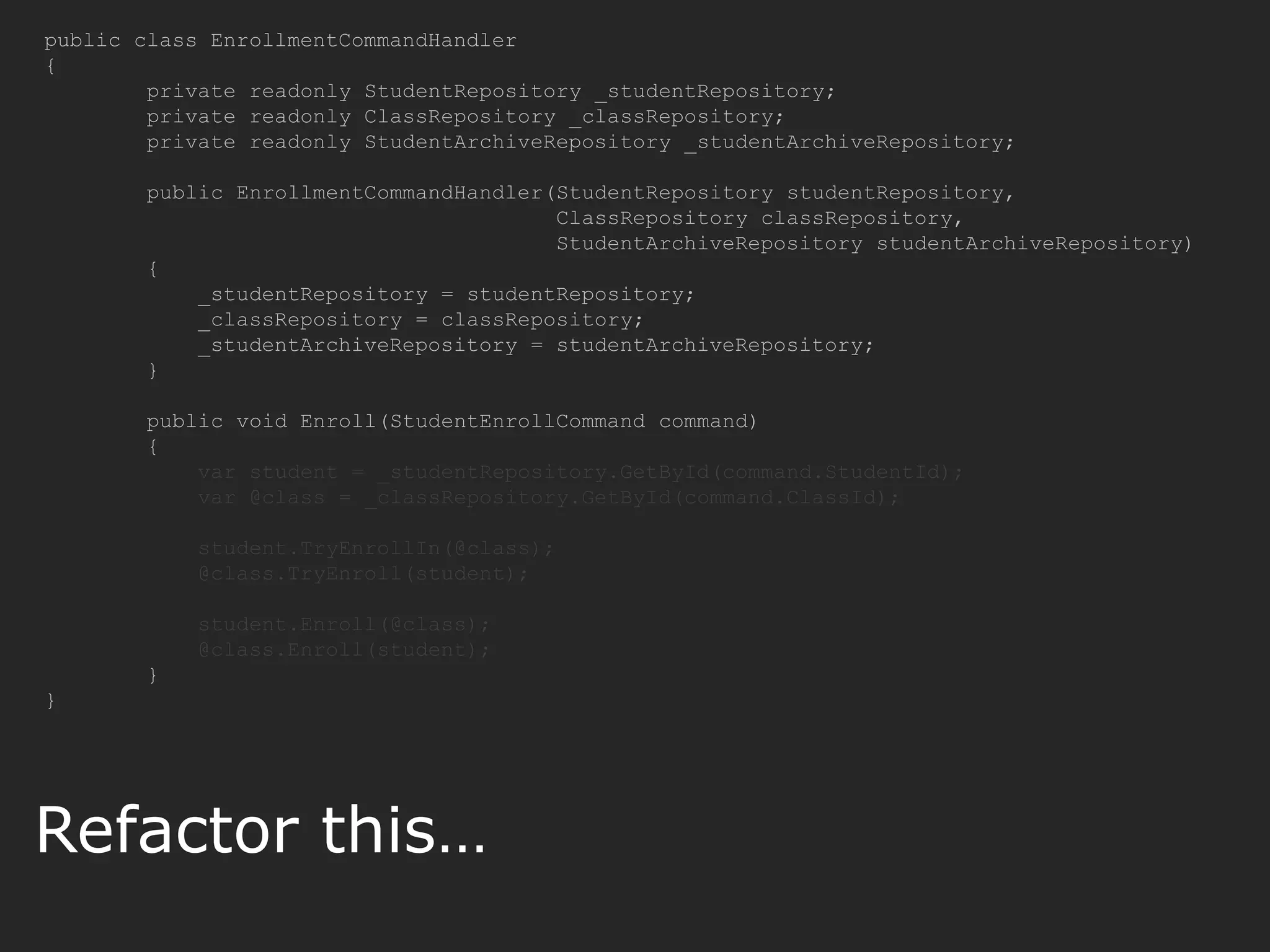public class EnrollmentCommandHandler { private readonly StudentRepository _studentRepository; private readonly ClassRepository _classRepository; private readonly StudentArchiveRepository _studentArchiveRepository; public EnrollmentCommandHandler(StudentRepository studentRepository, ClassRepository classRepository, StudentArchiveRepository studentArchiveRepository) { _studentRepository = studentRepository; _classRepository = classRepository; _studentArchiveRepository = studentArchiveRepository; } public void Enroll(StudentEnrollCommand command) { var student = _studentRepository.GetById(command.StudentId); var @class = _classRepository.GetById(command.ClassId); student.TryEnrollIn(@class); @class.TryEnroll(student); student.Enroll(@class); @class.Enroll(student); } } Refactor this… 