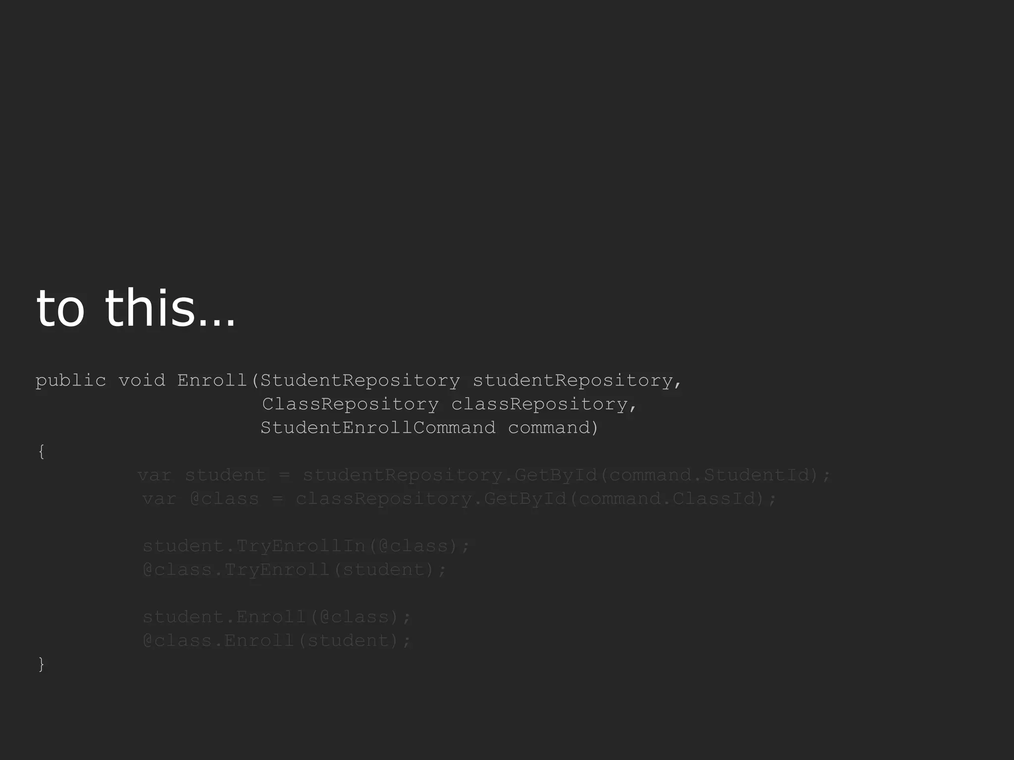 public void Enroll(StudentRepository studentRepository, ClassRepository classRepository, StudentEnrollCommand command) { var student = studentRepository.GetById(command.StudentId); var @class = classRepository.GetById(command.ClassId); student.TryEnrollIn(@class); @class.TryEnroll(student); student.Enroll(@class); @class.Enroll(student); } to this… 