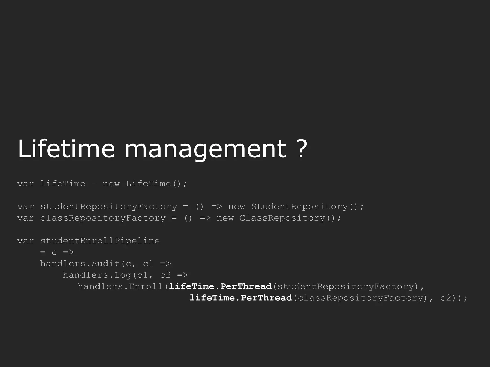 var lifeTime = new LifeTime(); var studentRepositoryFactory = () => new StudentRepository(); var classRepositoryFactory = () => new ClassRepository(); var studentEnrollPipeline = c => handlers.Audit(c, c1 => handlers.Log(c1, c2 => handlers.Enroll(lifeTime.PerThread(studentRepositoryFactory), lifeTime.PerThread(classRepositoryFactory), c2)); Lifetime management ? 