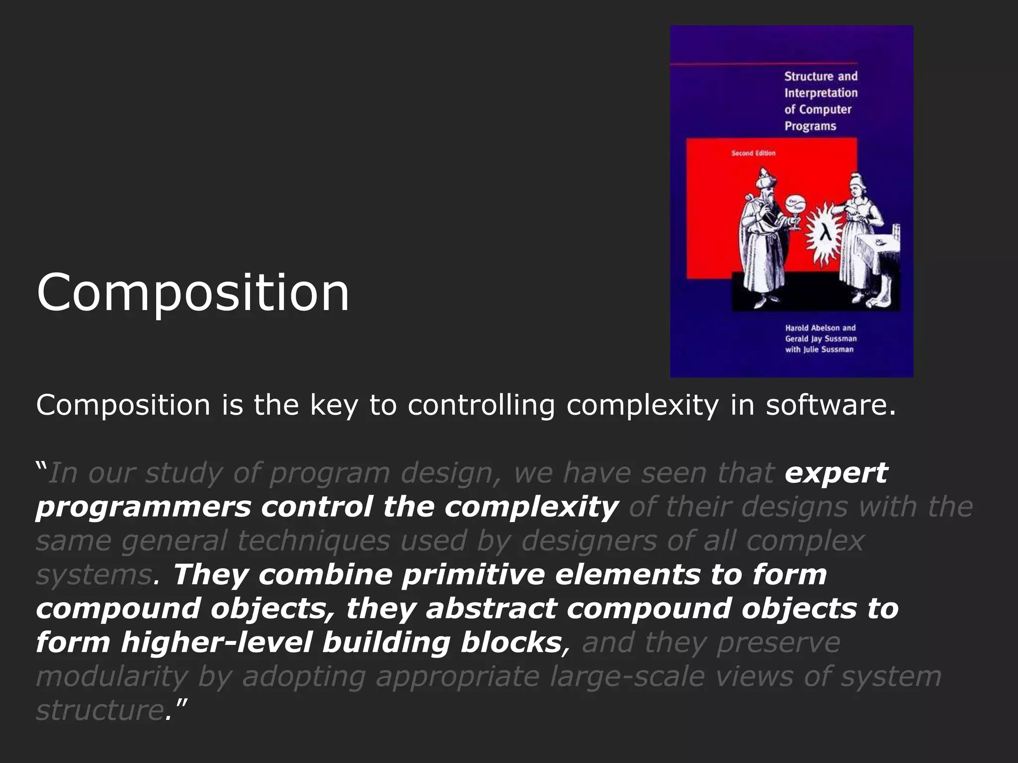 Composition Composition is the key to controlling complexity in software. “In our study of program design, we have seen that expert programmers control the complexity of their designs with the same general techniques used by designers of all complex systems. They combine primitive elements to form compound objects, they abstract compound objects to form higher-level building blocks, and they preserve modularity by adopting appropriate large-scale views of system structure.” 