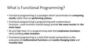 What is Functional Programming?
• Functional programming is a paradigm which concentrates on computing
results rather than on performing actions.
• Functional programming is programming with mathematical
functions - used functions should always provide the same results for the
same input
• At very high level, it's a programming style that emphasizes functions
while avoiding state mutation.
• Functional programming is a style that treads computation as the
evaluation of mathematical functions and avoids changing-state and
mutable data
 