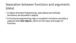Separation between functions and arguments
(data)
• In Object Oriented Programming, state (data) and methods
(functions) are bounded in objects
• In functional programming, logic is encoded in functions and data is
captured with data objects, which are the input and output of
functions
 